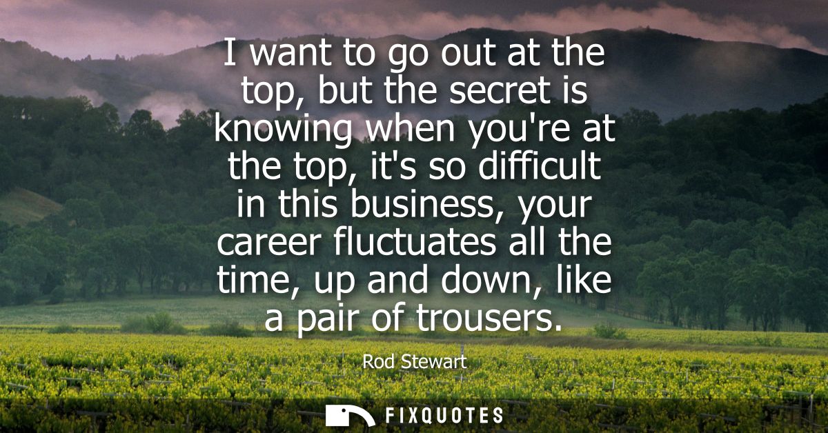 I want to go out at the top, but the secret is knowing when youre at the top, its so difficult in this business, your ca