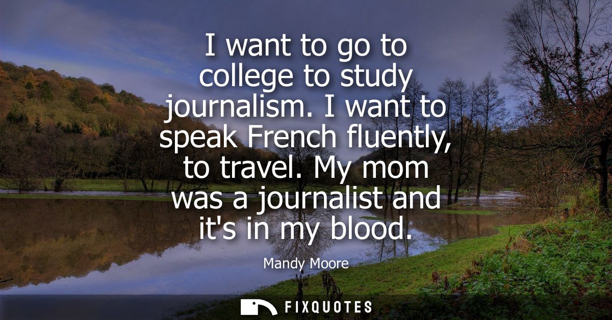 I want to go to college to study journalism. I want to speak French fluently, to travel. My mom was a journalist and its
