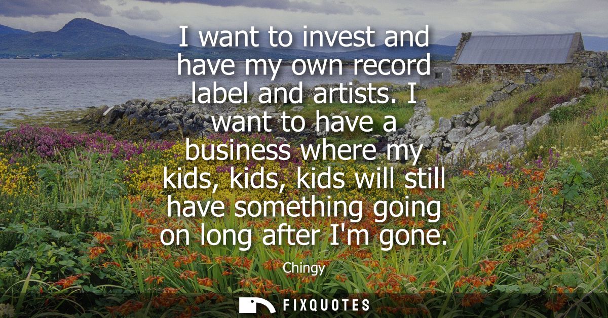 I want to invest and have my own record label and artists. I want to have a business where my kids, kids, kids will stil