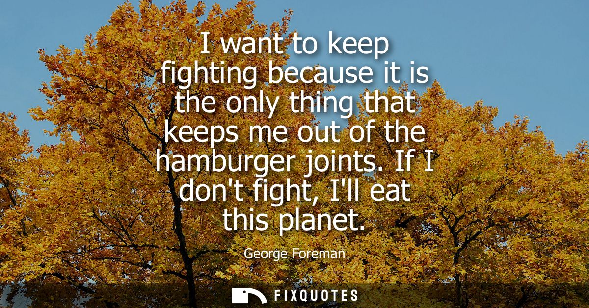 I want to keep fighting because it is the only thing that keeps me out of the hamburger joints. If I dont fight, Ill eat