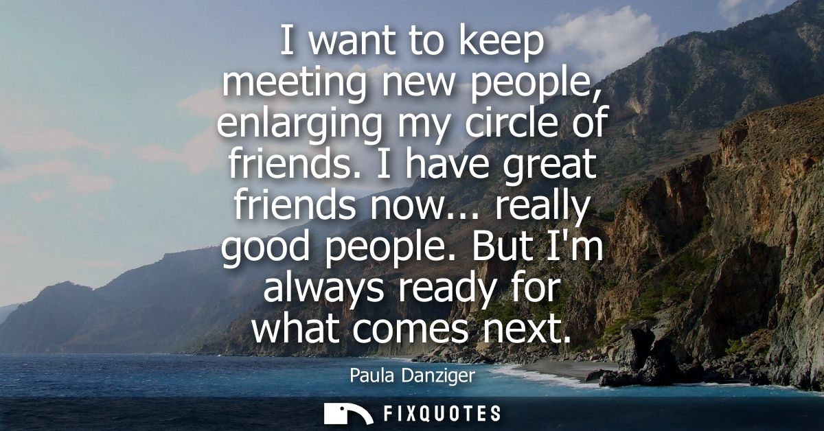 I want to keep meeting new people, enlarging my circle of friends. I have great friends now... really good people. But I