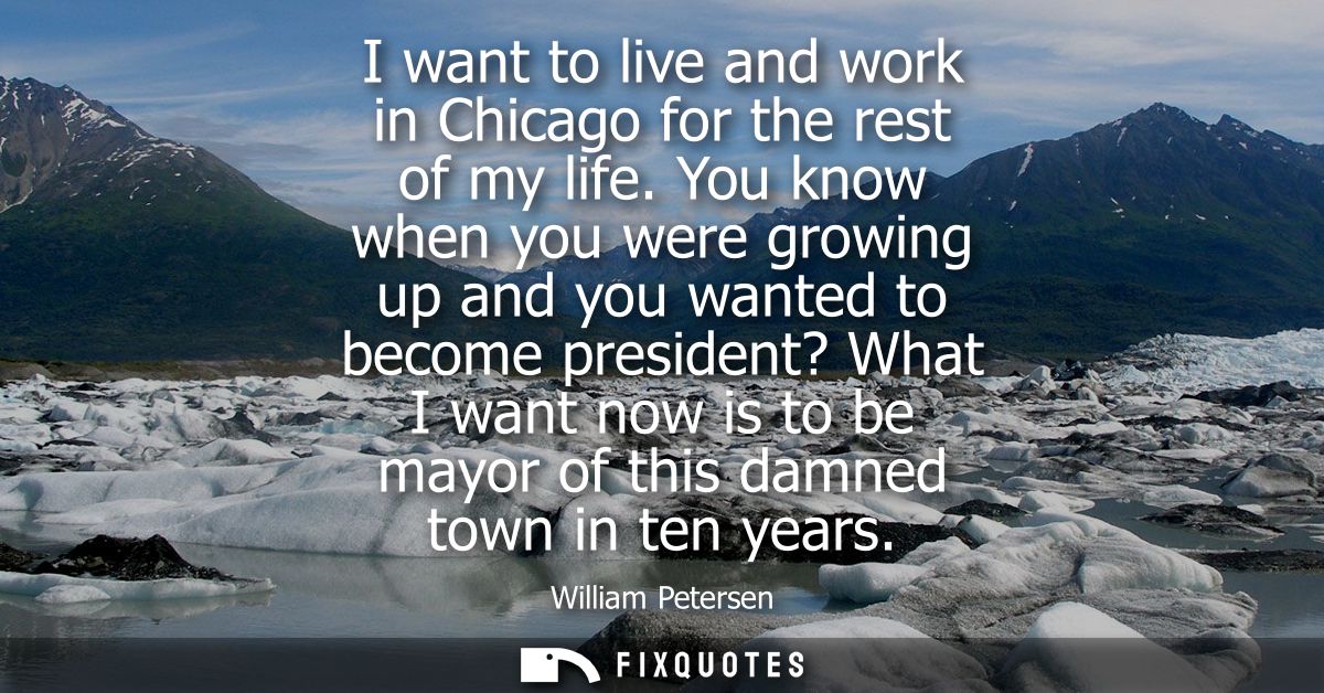 I want to live and work in Chicago for the rest of my life. You know when you were growing up and you wanted to become p