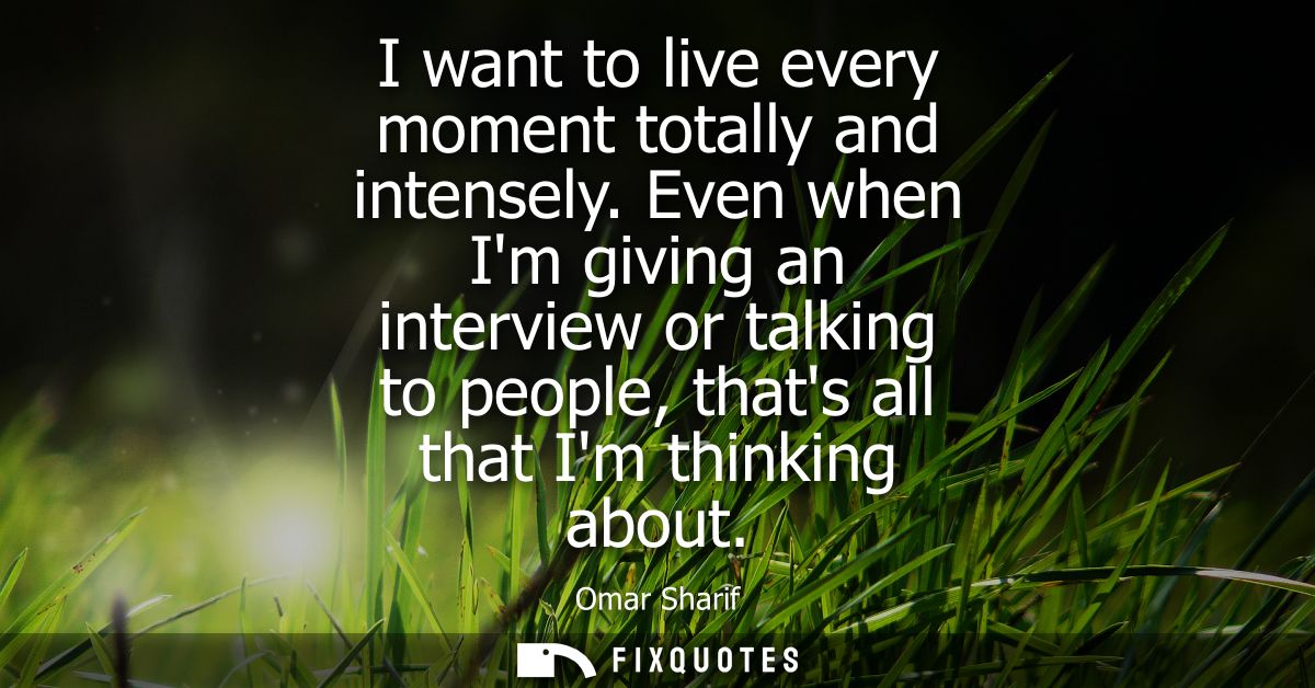 I want to live every moment totally and intensely. Even when Im giving an interview or talking to people, thats all that