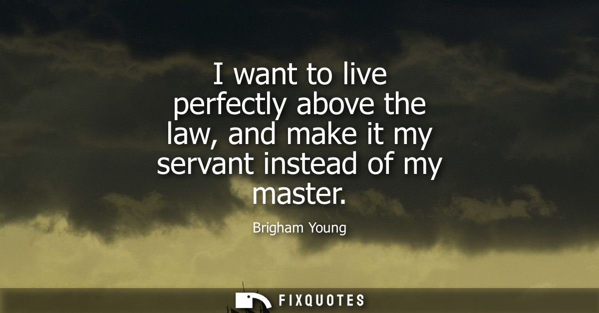 I want to live perfectly above the law, and make it my servant instead of my master