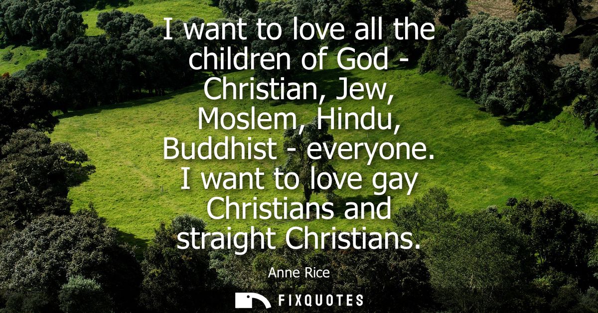 I want to love all the children of God - Christian, Jew, Moslem, Hindu, Buddhist - everyone. I want to love gay Christia