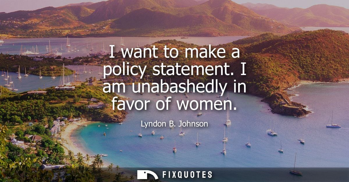 I want to make a policy statement. I am unabashedly in favor of women