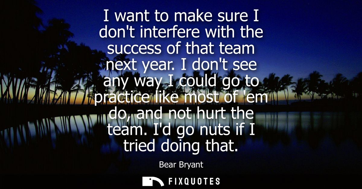 I want to make sure I dont interfere with the success of that team next year. I dont see any way I could go to practice 