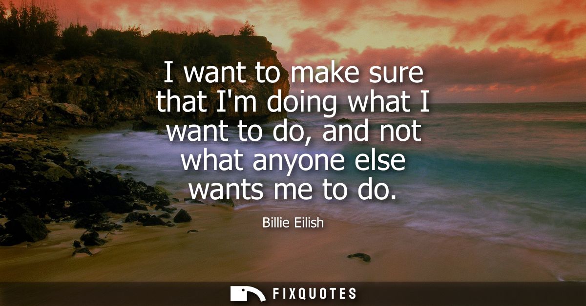 I want to make sure that Im doing what I want to do, and not what anyone else wants me to do