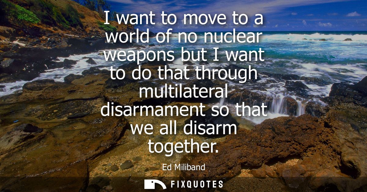I want to move to a world of no nuclear weapons but I want to do that through multilateral disarmament so that we all di