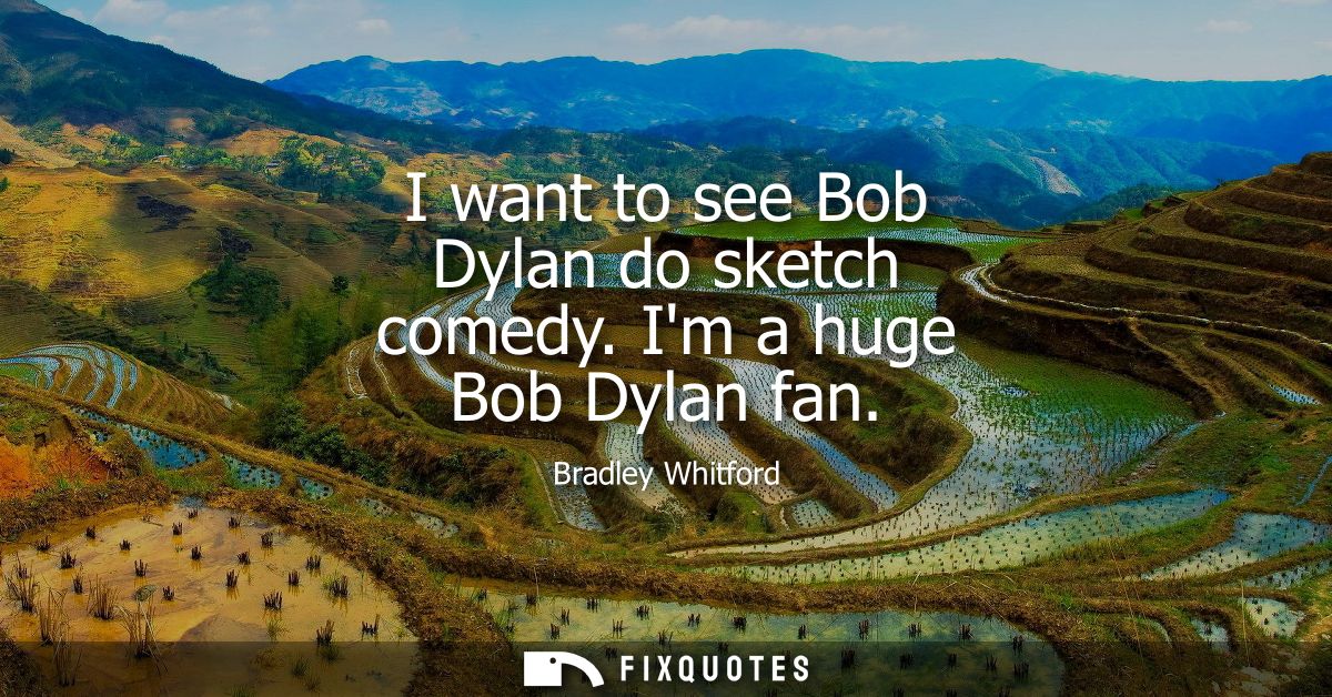 I want to see Bob Dylan do sketch comedy. Im a huge Bob Dylan fan