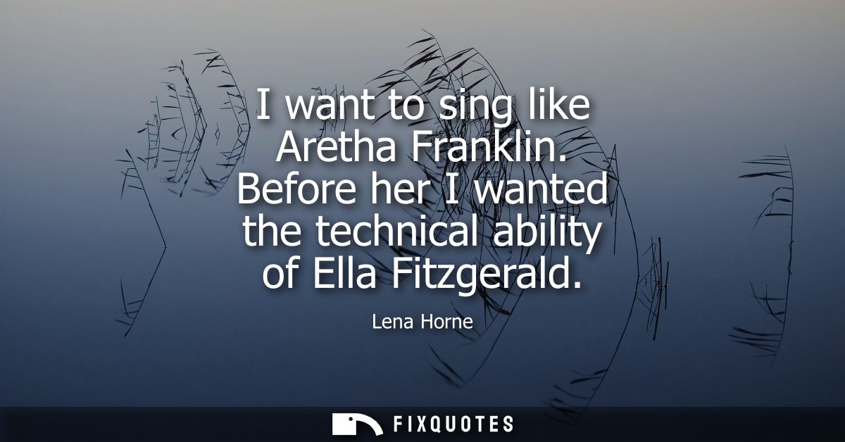 I want to sing like Aretha Franklin. Before her I wanted the technical ability of Ella Fitzgerald