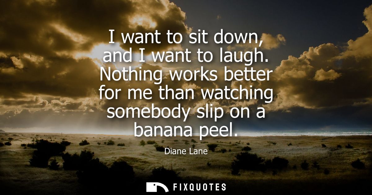 I want to sit down, and I want to laugh. Nothing works better for me than watching somebody slip on a banana peel