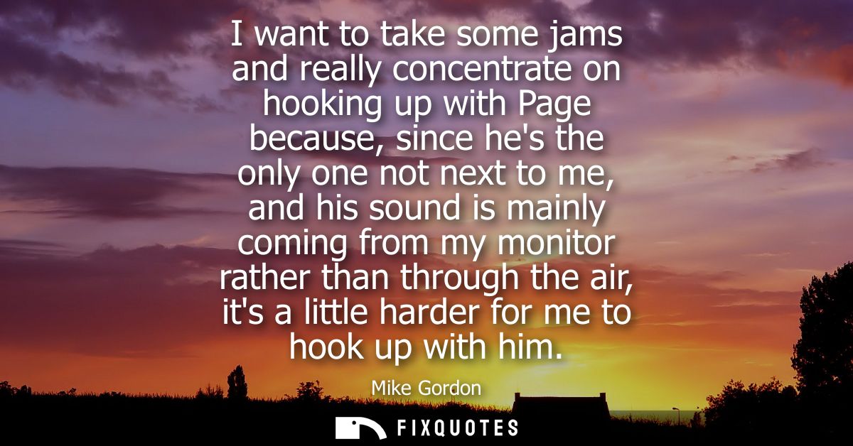 I want to take some jams and really concentrate on hooking up with Page because, since hes the only one not next to me, 