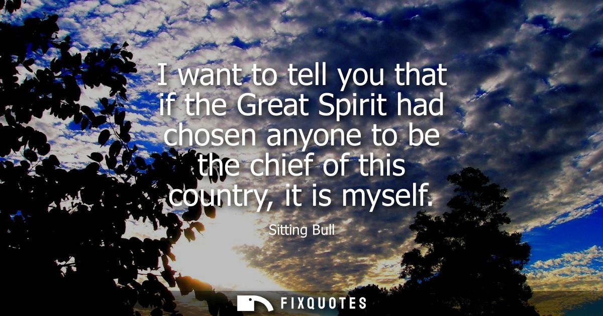 I want to tell you that if the Great Spirit had chosen anyone to be the chief of this country, it is myself