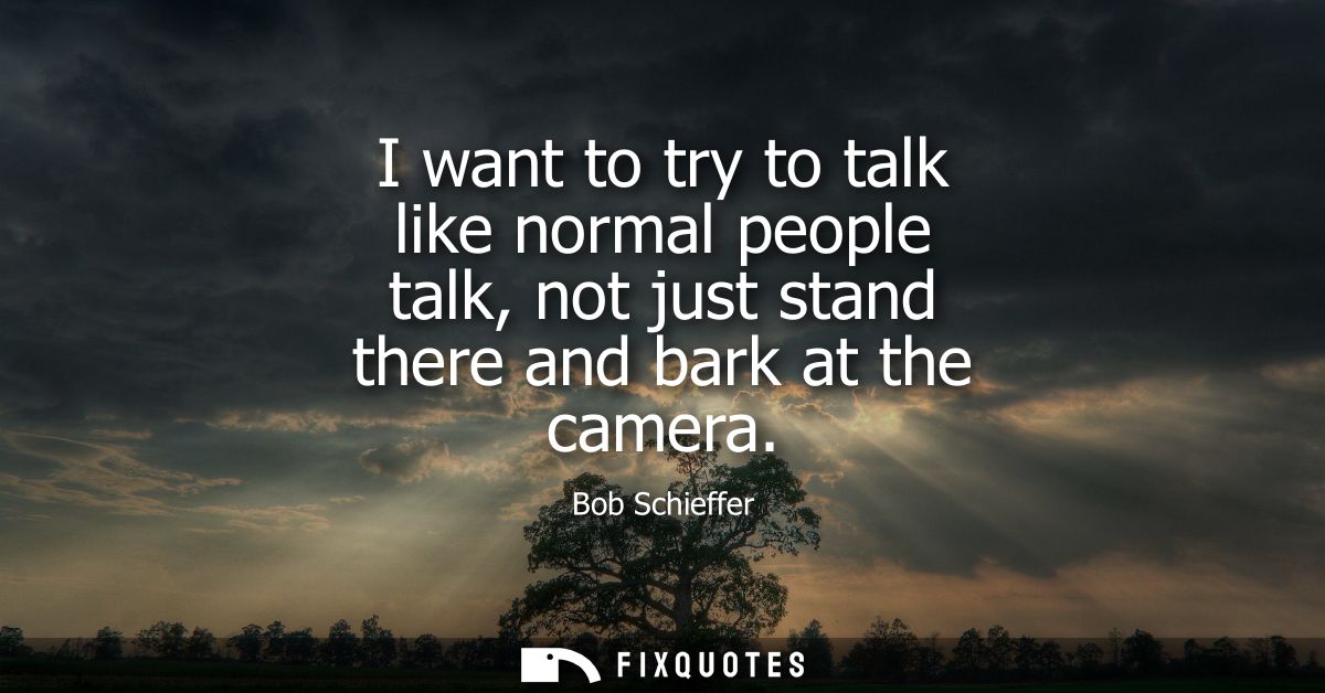 I want to try to talk like normal people talk, not just stand there and bark at the camera