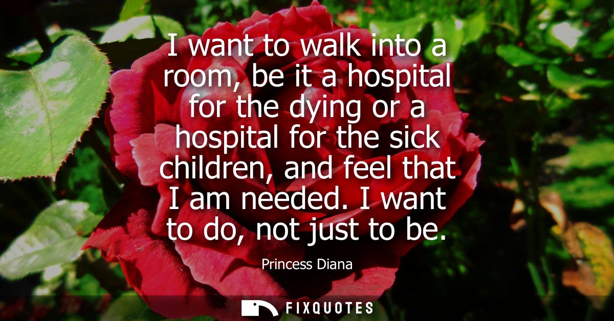 I want to walk into a room, be it a hospital for the dying or a hospital for the sick children, and feel that I am neede