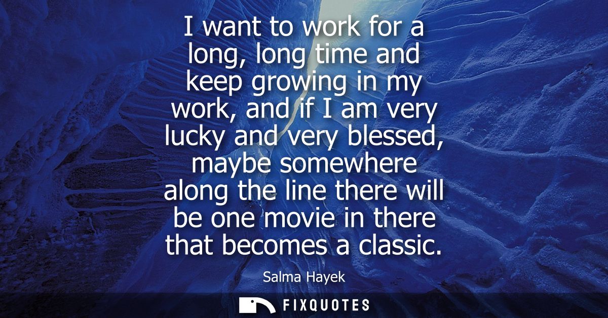 I want to work for a long, long time and keep growing in my work, and if I am very lucky and very blessed, maybe somewhe