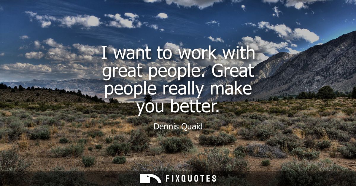 I want to work with great people. Great people really make you better