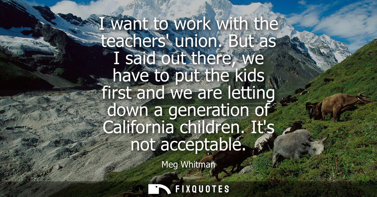I want to work with the teachers union. But as I said out there, we have to put the kids first and we are letting down a