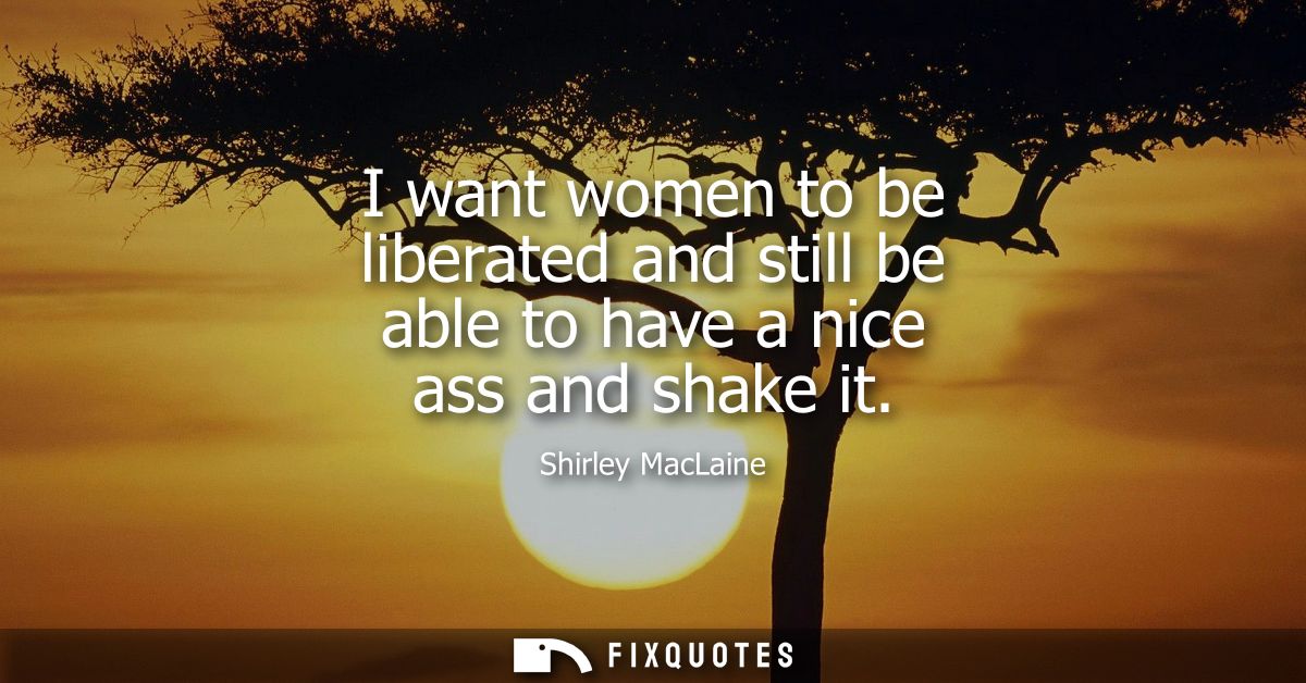 I want women to be liberated and still be able to have a nice ass and shake it