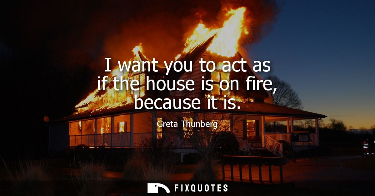 I want you to act as if the house is on fire, because it is