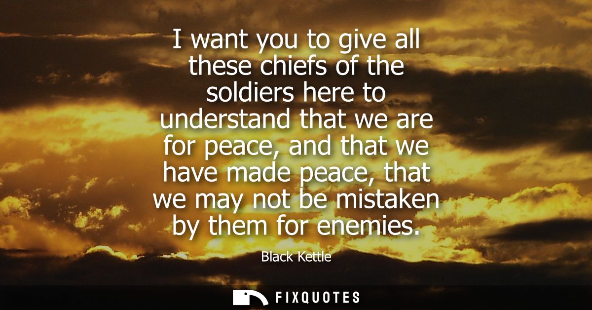 I want you to give all these chiefs of the soldiers here to understand that we are for peace, and that we have made peac