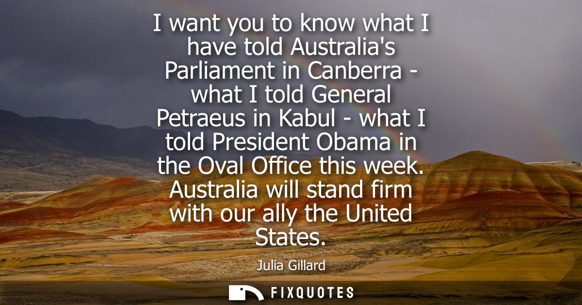 I want you to know what I have told Australias Parliament in Canberra - what I told General Petraeus in Kabul - what I t