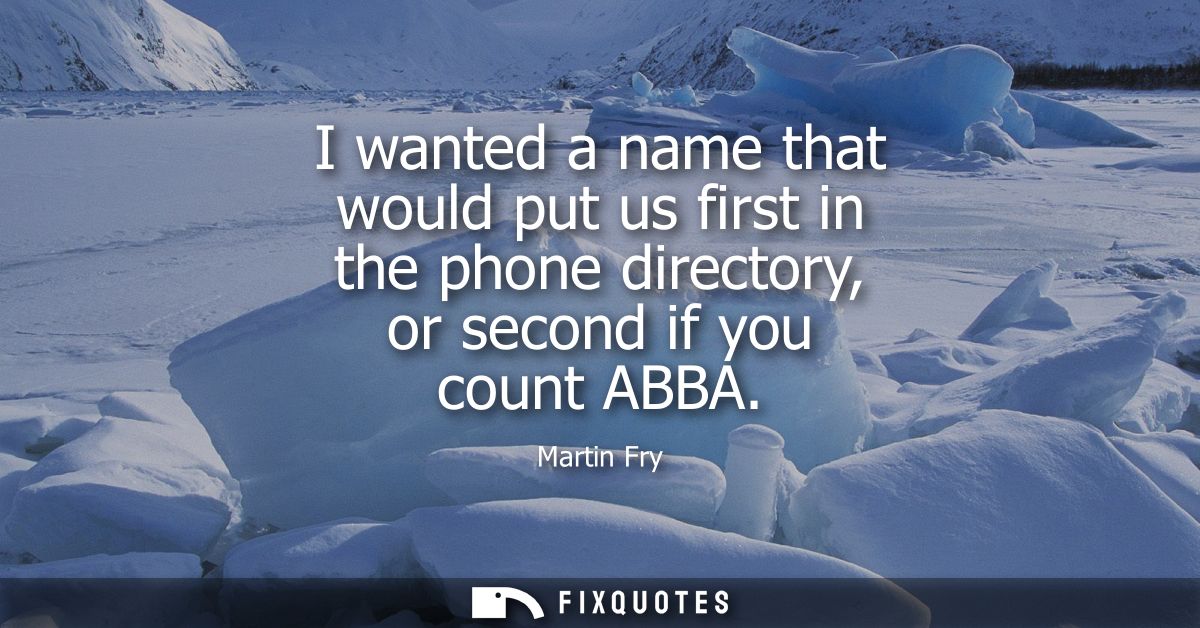 I wanted a name that would put us first in the phone directory, or second if you count ABBA
