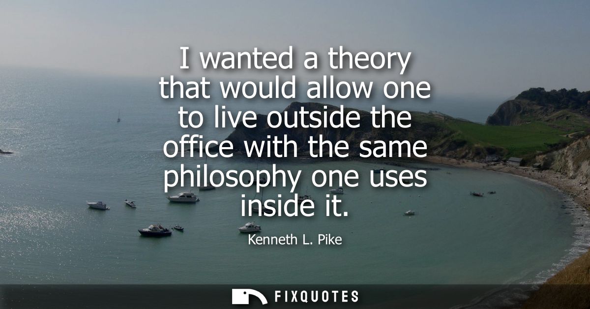 I wanted a theory that would allow one to live outside the office with the same philosophy one uses inside it