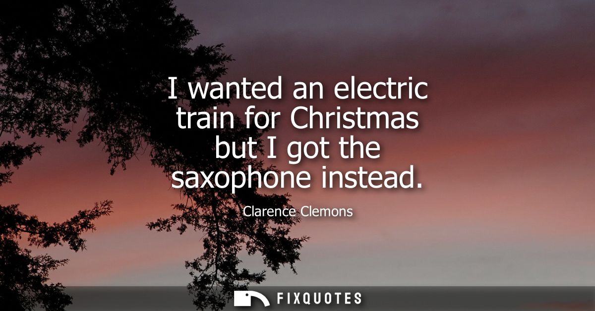 I wanted an electric train for Christmas but I got the saxophone instead