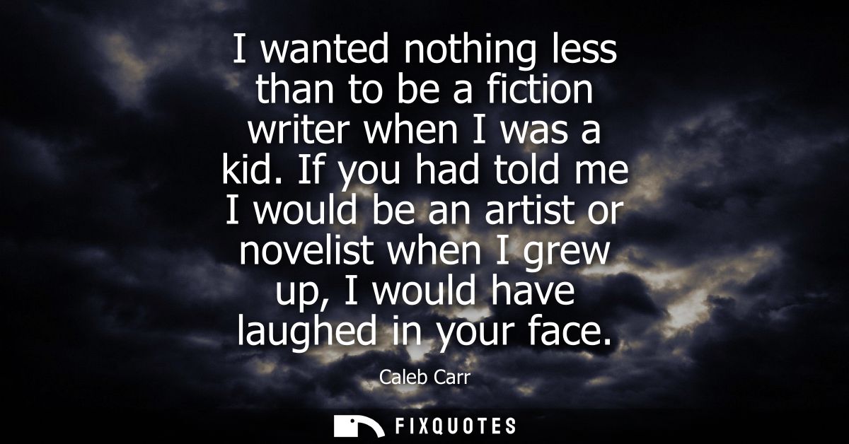 I wanted nothing less than to be a fiction writer when I was a kid. If you had told me I would be an artist or novelist 