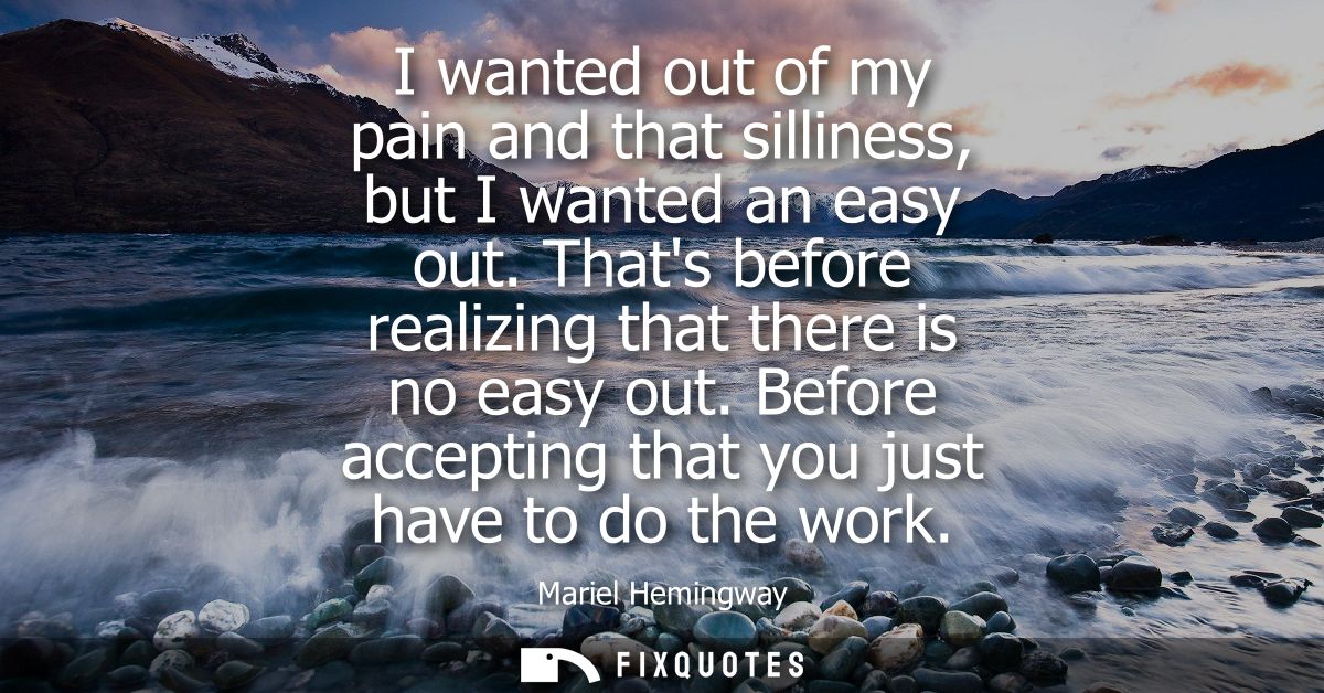 I wanted out of my pain and that silliness, but I wanted an easy out. Thats before realizing that there is no easy out.