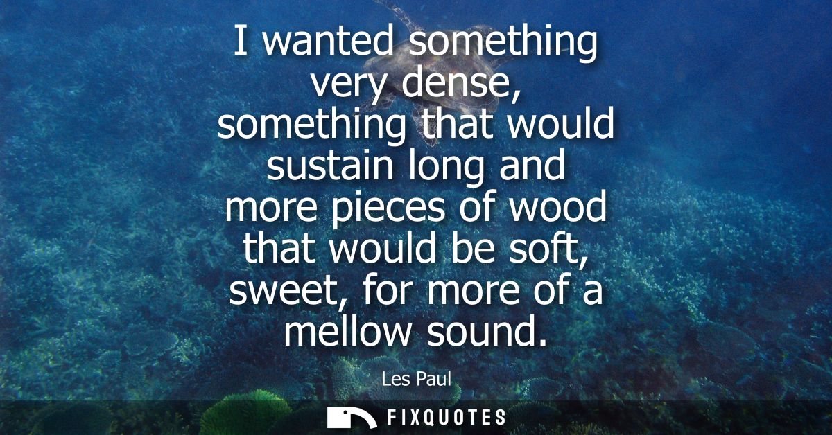 I wanted something very dense, something that would sustain long and more pieces of wood that would be soft, sweet, for 