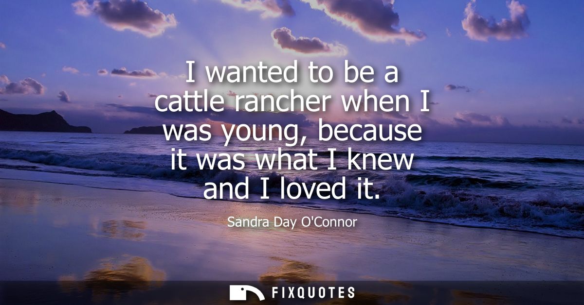 I wanted to be a cattle rancher when I was young, because it was what I knew and I loved it