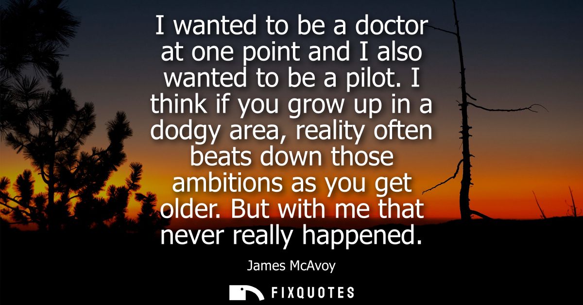 I wanted to be a doctor at one point and I also wanted to be a pilot. I think if you grow up in a dodgy area, reality of