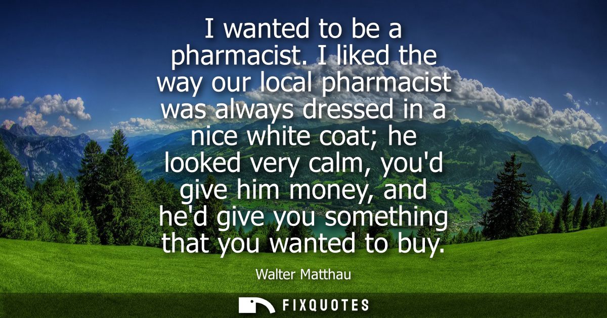 I wanted to be a pharmacist. I liked the way our local pharmacist was always dressed in a nice white coat he looked very