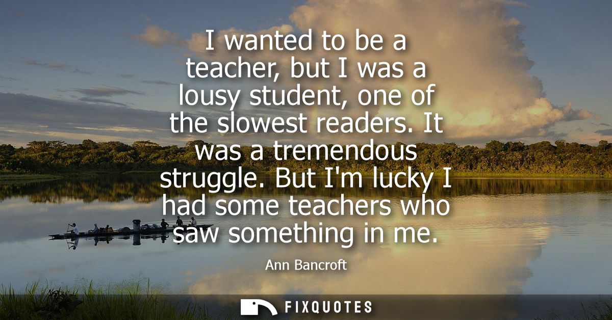 I wanted to be a teacher, but I was a lousy student, one of the slowest readers. It was a tremendous struggle.