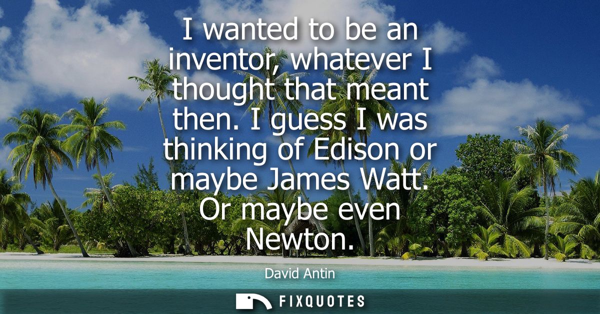 I wanted to be an inventor, whatever I thought that meant then. I guess I was thinking of Edison or maybe James Watt. Or