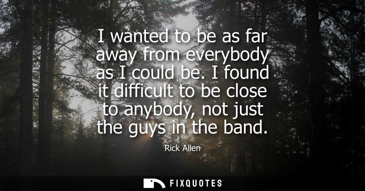 I wanted to be as far away from everybody as I could be. I found it difficult to be close to anybody, not just the guys 