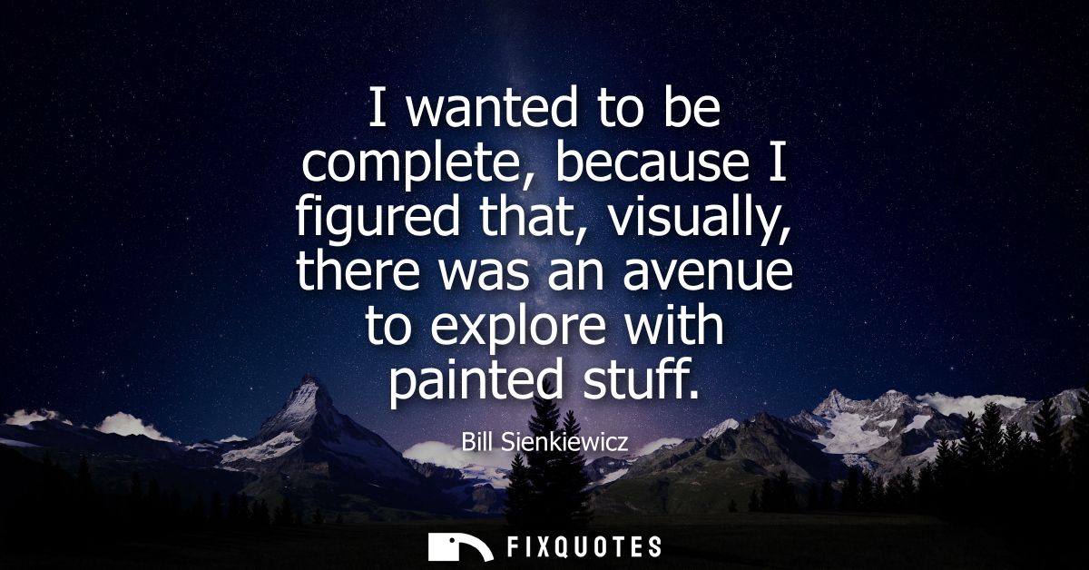 I wanted to be complete, because I figured that, visually, there was an avenue to explore with painted stuff