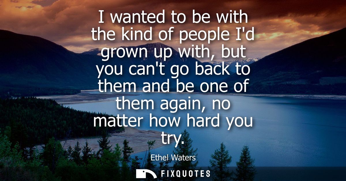 I wanted to be with the kind of people Id grown up with, but you cant go back to them and be one of them again, no matte