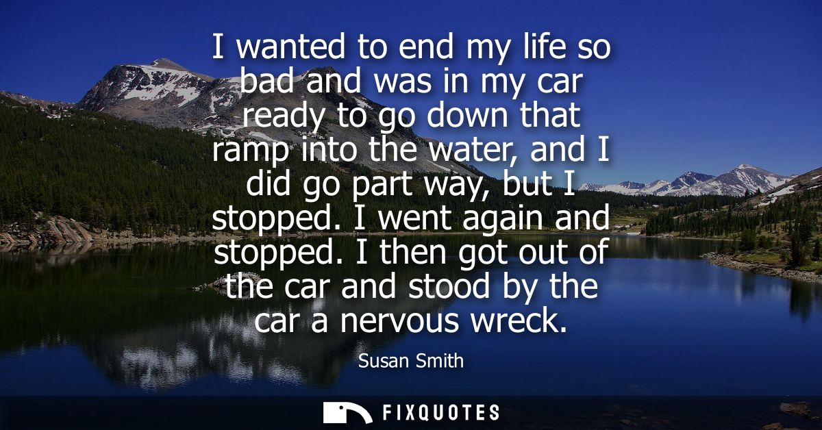 I wanted to end my life so bad and was in my car ready to go down that ramp into the water, and I did go part way, but I