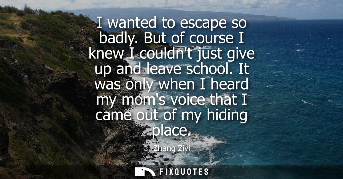 I wanted to escape so badly. But of course I knew I couldnt just give up and leave school. It was only when I heard my m