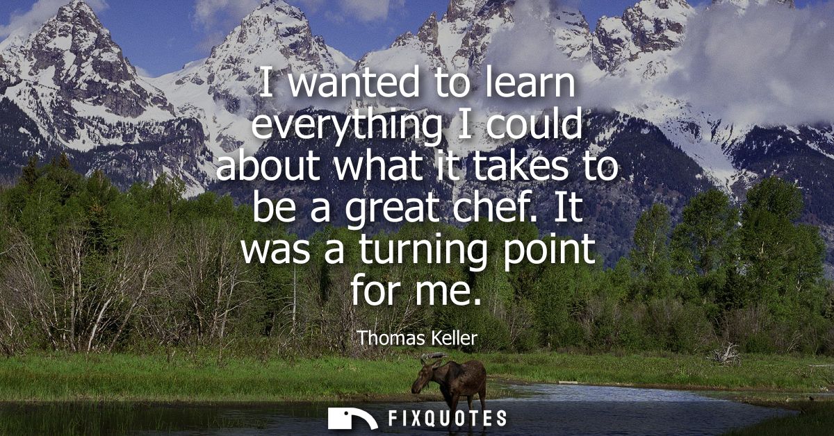 I wanted to learn everything I could about what it takes to be a great chef. It was a turning point for me