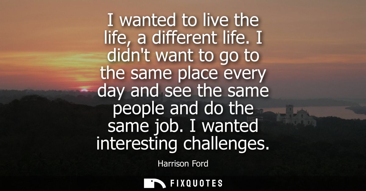 I wanted to live the life, a different life. I didnt want to go to the same place every day and see the same people and 