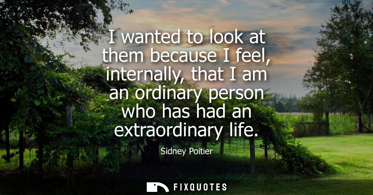 I wanted to look at them because I feel, internally, that I am an ordinary person who has had an extraordinary life