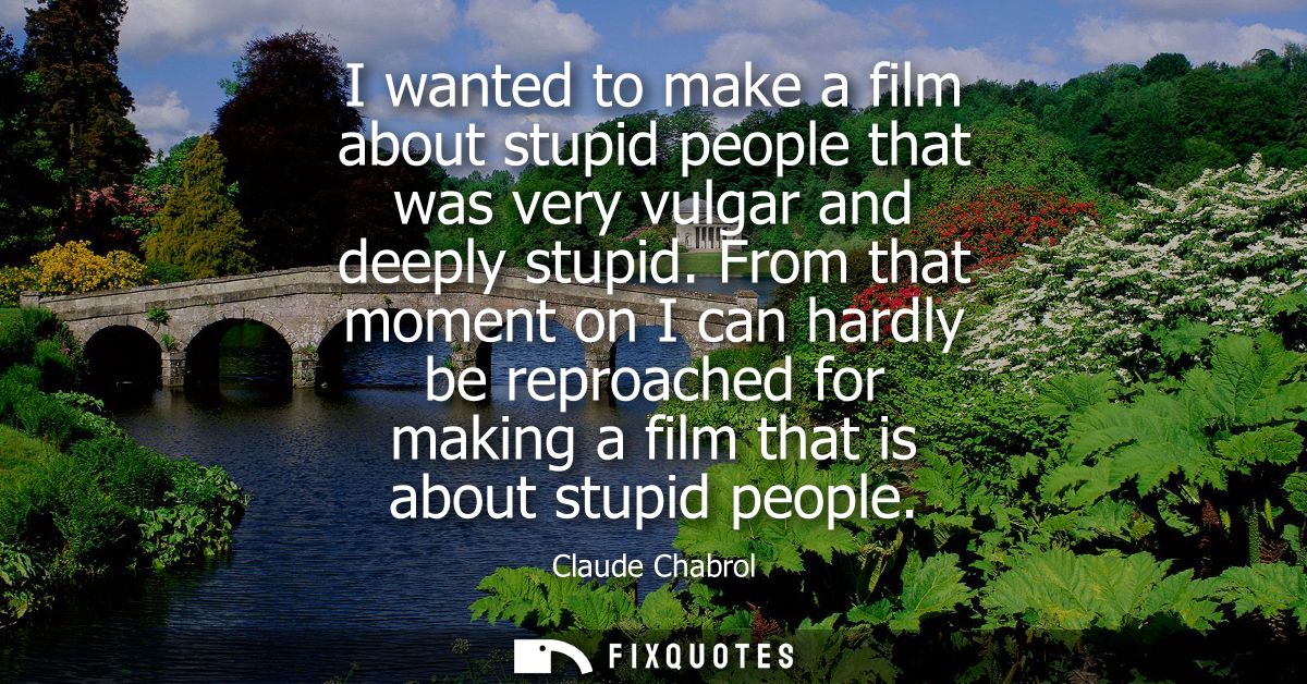 I wanted to make a film about stupid people that was very vulgar and deeply stupid. From that moment on I can hardly be 