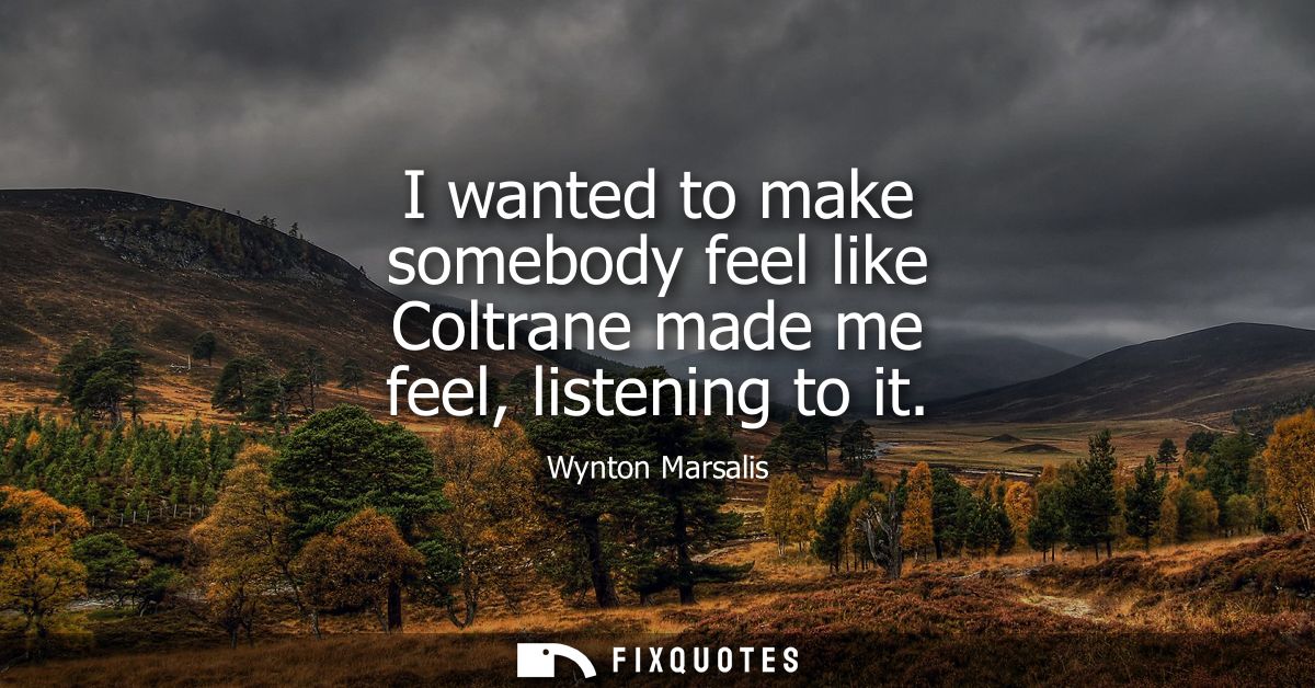 I wanted to make somebody feel like Coltrane made me feel, listening to it