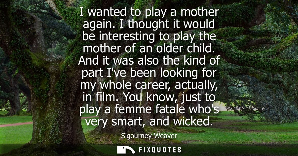 I wanted to play a mother again. I thought it would be interesting to play the mother of an older child.