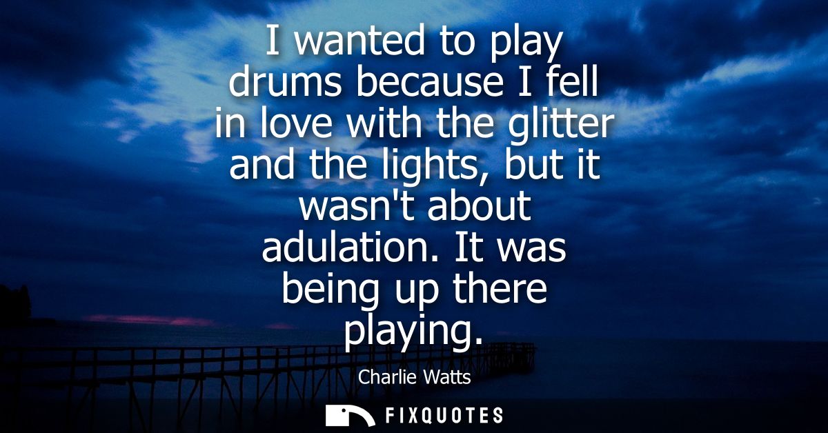 I wanted to play drums because I fell in love with the glitter and the lights, but it wasnt about adulation. It was bein